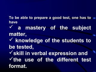 To be able to prepare a good test, one has to
have
 a mastery of the subject
matter,
 knowledge of the students to
be tested,
skill in verbal expression and
the use of the different test
format.
 