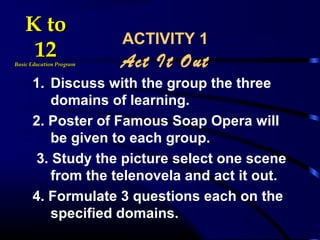 ACTIVITY 1
Act It Out
1. Discuss with the group the three
domains of learning.
2. Poster of Famous Soap Opera will
be given to each group.
3. Study the picture select one scene
from the telenovela and act it out.
4. Formulate 3 questions each on the
specified domains.
K toK to
1212Basic Education ProgramBasic Education Program
 
