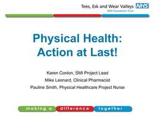 Physical Health:
Action at Last!
Karen Conlon, SMI Project Lead
Mike Leonard, Clinical Pharmacist
Pauline Smith, Physical Healthcare Project Nurse
 