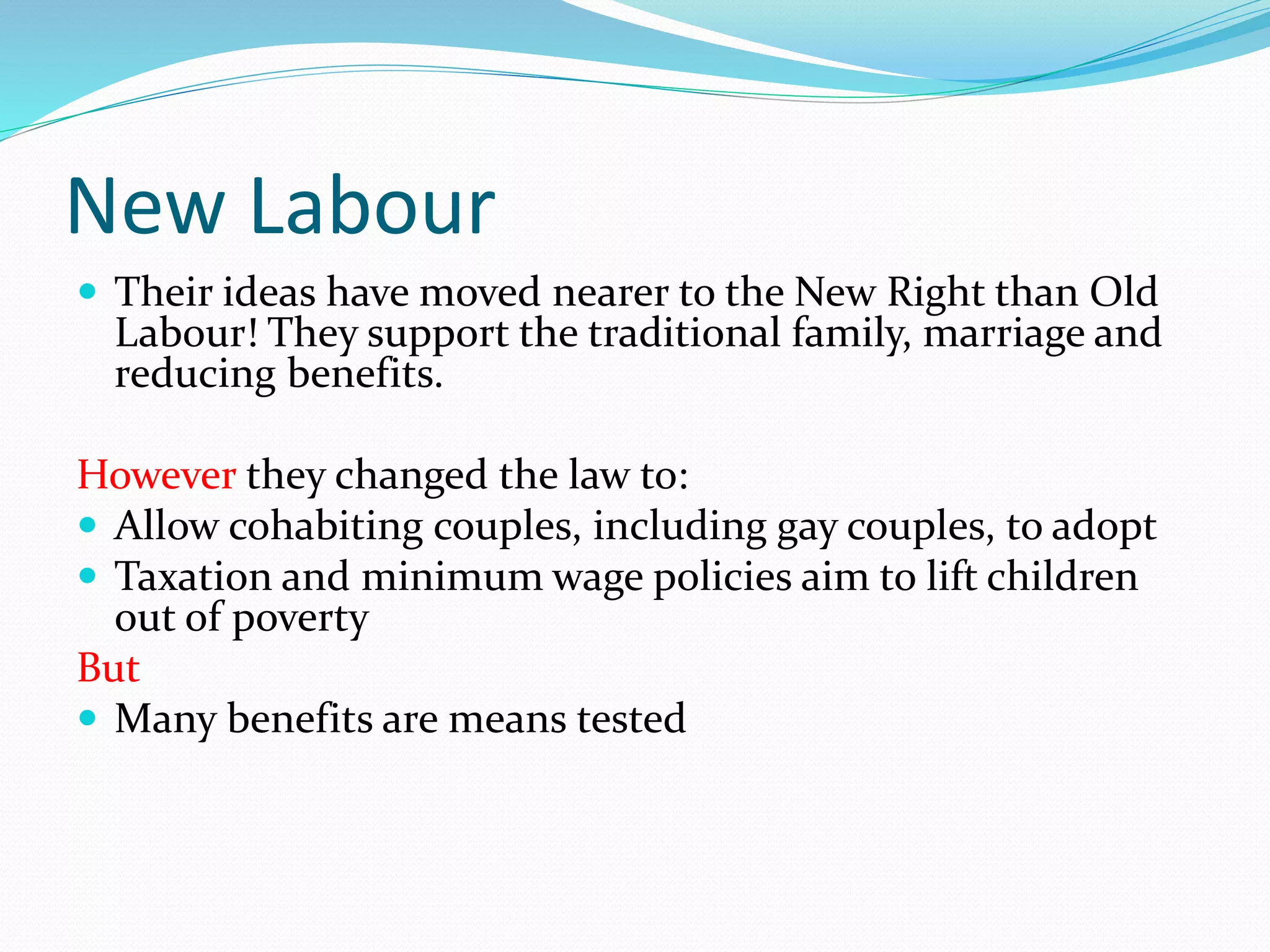New Labour
 Their ideas have moved nearer to the New Right than Old
Labour! They support the traditional family, marriage and
reducing benefits.
However they changed the law to:
 Allow cohabiting couples, including gay couples, to adopt
 Taxation and minimum wage policies aim to lift children
out of poverty
But
 Many benefits are means tested
 