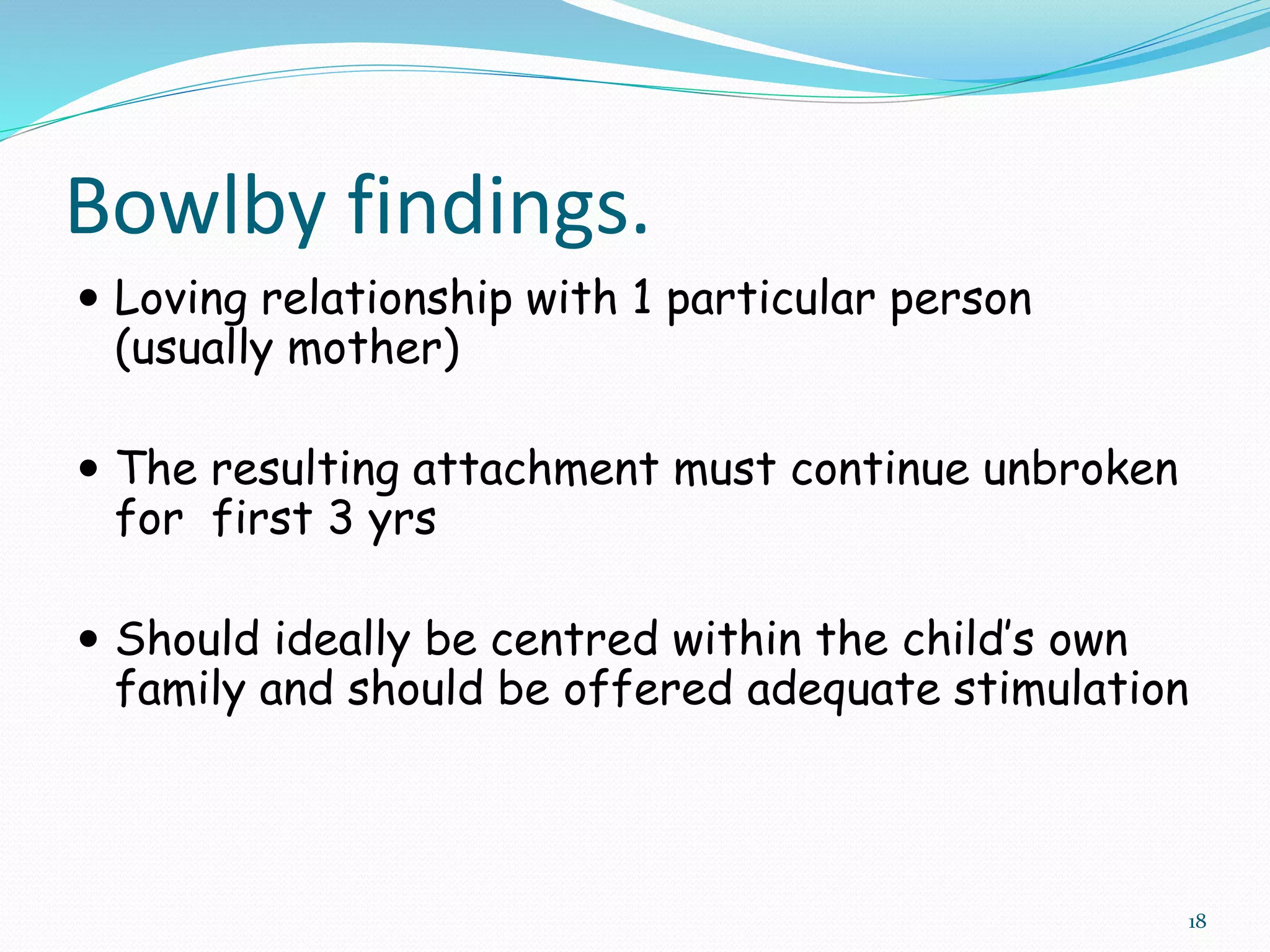 18
Bowlby findings.
 Loving relationship with 1 particular person
(usually mother)
 The resulting attachment must continue unbroken
for first 3 yrs
 Should ideally be centred within the child’s own
family and should be offered adequate stimulation
 