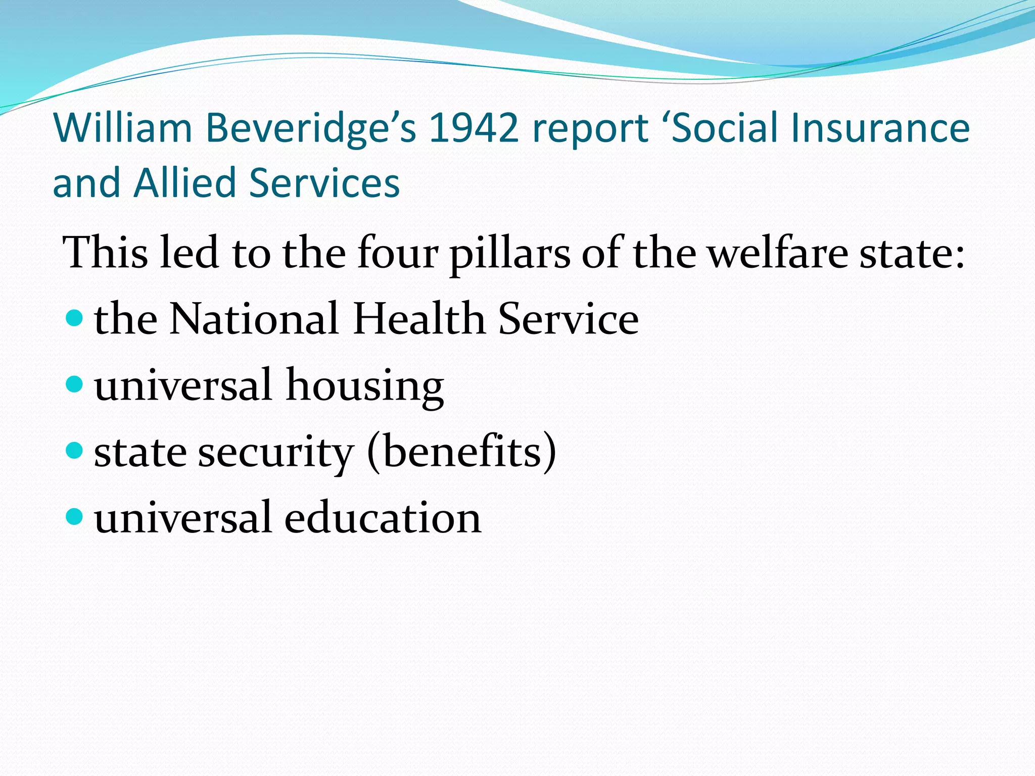 William Beveridge’s 1942 report ‘Social Insurance
and Allied Services
This led to the four pillars of the welfare state:
 the National Health Service
 universal housing
 state security (benefits)
 universal education
 