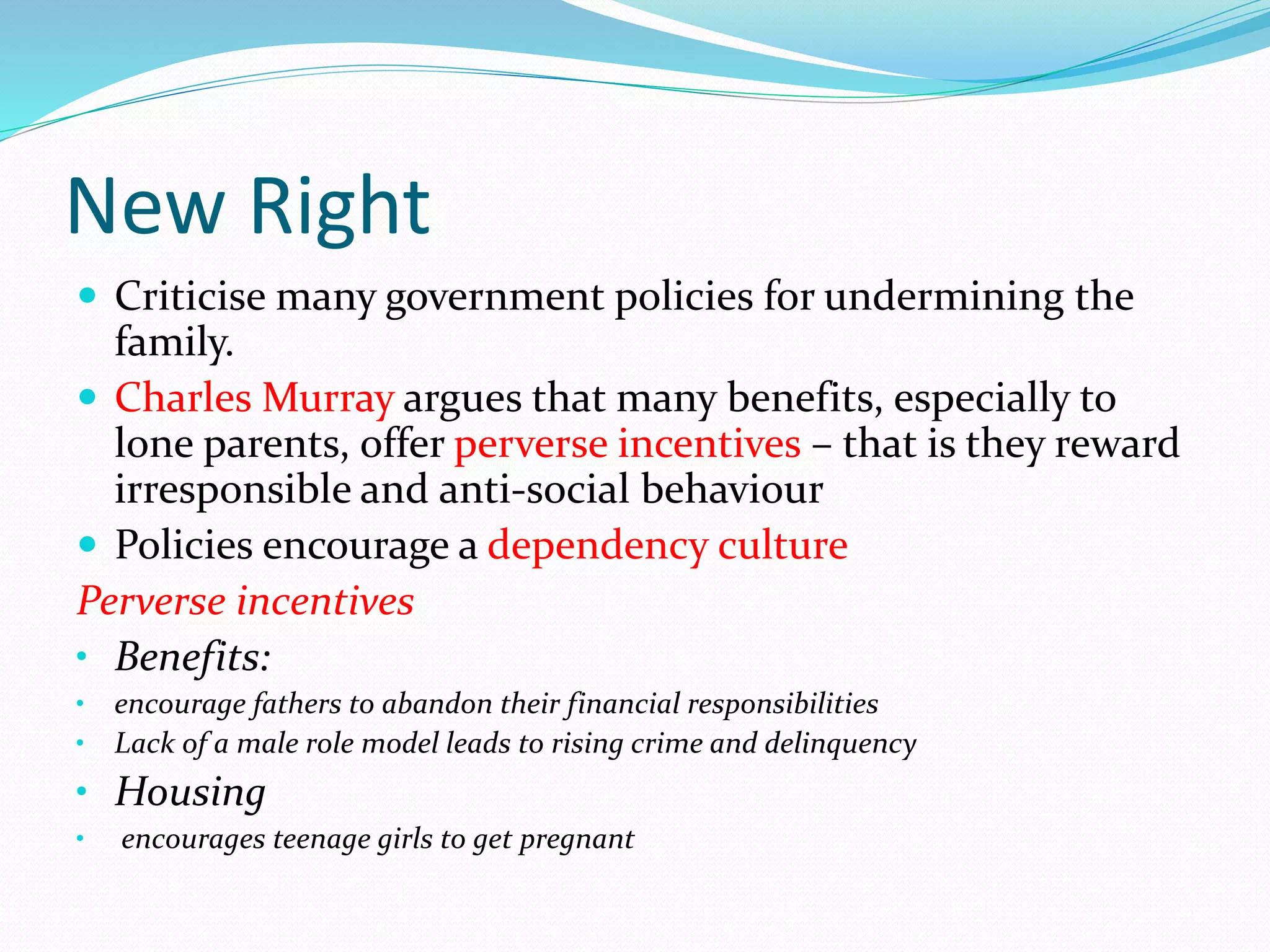New Right
 Criticise many government policies for undermining the
family.
 Charles Murray argues that many benefits, especially to
lone parents, offer perverse incentives – that is they reward
irresponsible and anti-social behaviour
 Policies encourage a dependency culture
Perverse incentives
• Benefits:
• encourage fathers to abandon their financial responsibilities
• Lack of a male role model leads to rising crime and delinquency
• Housing
• encourages teenage girls to get pregnant
 