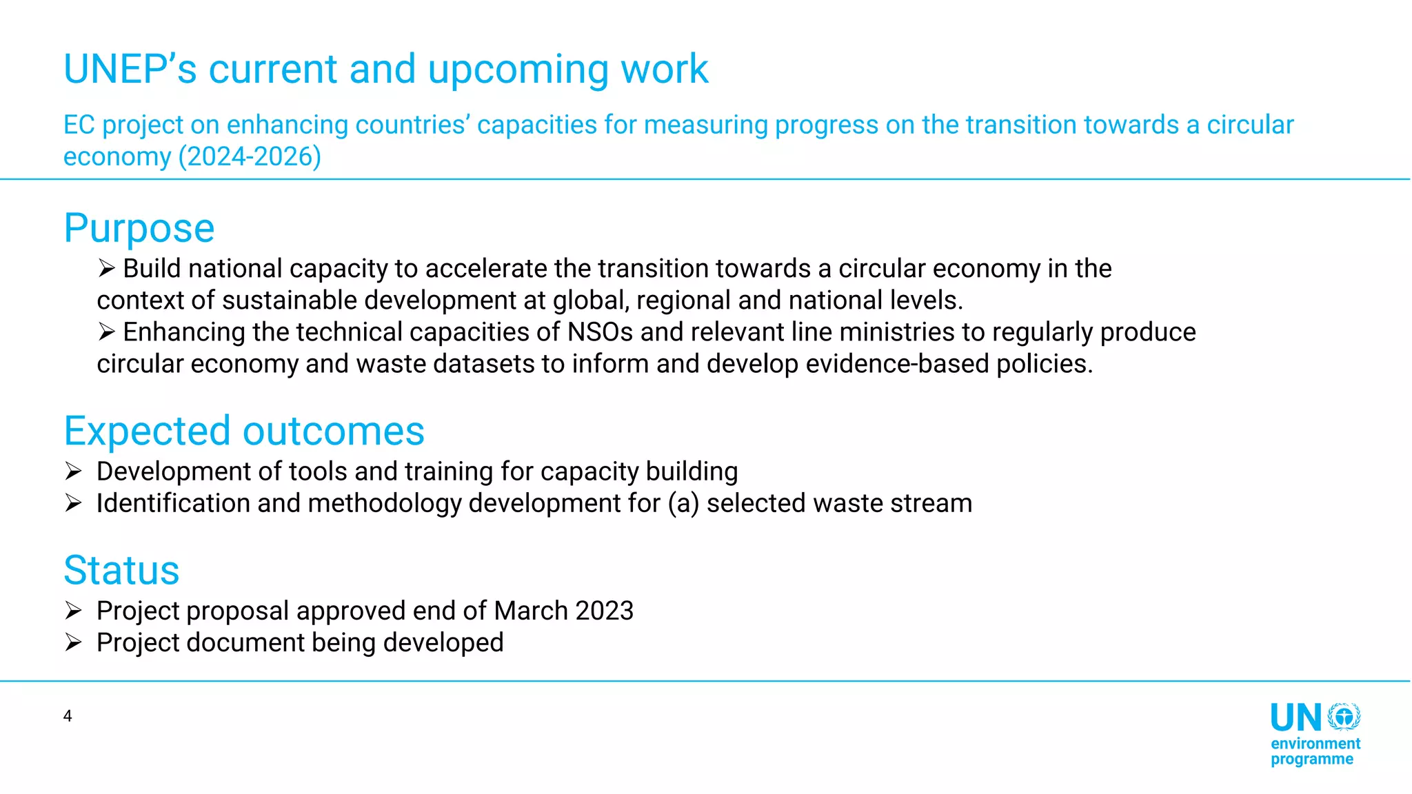 UNEP’s current and upcoming work
EC project on enhancing countries’ capacities for measuring progress on the transition towards a circular
economy (2024-2026)
Purpose
➢ Build national capacity to accelerate the transition towards a circular economy in the
context of sustainable development at global, regional and national levels.
➢ Enhancing the technical capacities of NSOs and relevant line ministries to regularly produce
circular economy and waste datasets to inform and develop evidence-based policies.
Expected outcomes
➢ Development of tools and training for capacity building
➢ Identification and methodology development for (a) selected waste stream
Status
➢ Project proposal approved end of March 2023
➢ Project document being developed
4
 