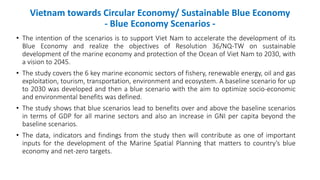 Vietnam towards Circular Economy/ Sustainable Blue Economy
- Blue Economy Scenarios -
• The intention of the scenarios is to support Viet Nam to accelerate the development of its
Blue Economy and realize the objectives of Resolution 36/NQ-TW on sustainable
development of the marine economy and protection of the Ocean of Viet Nam to 2030, with
a vision to 2045.
• The study covers the 6 key marine economic sectors of fishery, renewable energy, oil and gas
exploitation, tourism, transportation, environment and ecosystem. A baseline scenario for up
to 2030 was developed and then a blue scenario with the aim to optimize socio-economic
and environmental benefits was defined.
• The study shows that blue scenarios lead to benefits over and above the baseline scenarios
in terms of GDP for all marine sectors and also an increase in GNI per capita beyond the
baseline scenarios.
• The data, indicators and findings from the study then will contribute as one of important
inputs for the development of the Marine Spatial Planning that matters to country’s blue
economy and net-zero targets.
 