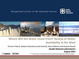 Photos placed in horizontal position
with even amount of white space
between photos and header

Where Will the Water Come From? Review of Water
Availability in the West
Vincent Tidwell, Barbara Moreland, Katie Zemlick, Barry Roberts and Howard Passell

Sandia National Laboratories
August 2013
Sandia National Laboratories is a multi-program laboratory managed and operated by Sandia Corporation, a wholly owned subsidiary of Lockheed
Martin Corporation, for the U.S. Department of Energy’s National Nuclear Security Administration under contract DE-AC04-94AL85000.

 