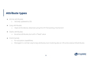 Attribute types
9
● Active attributes
o Actively updated to CB
● Lazy attributes
o Kept at the device, obtained using the CPr-forwarding mechanism
● Static attributes
o As active attributes, but with a “fixed” value
● Commands
o For actuation capabilities
o Managed in a similar way to lazy attributes, but involving also an info and a status CB attributes
 