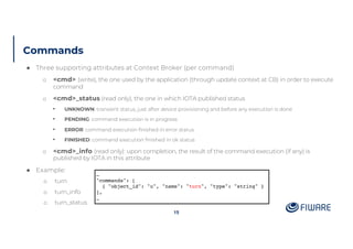 Commands
15
● Three supporting attributes at Context Broker (per command)
o <cmd> (write), the one used by the application (through update context at CB) in order to execute
command
o <cmd>_status (read only), the one in which IOTA published status
• UNKNOWN: transient status, just after device provisioning and before any execution is done
• PENDING: command execution is in progress
• ERROR: command execution finished in error status
• FINISHED: command execution finished in ok status
o <cmd>_info (read only): upon completion, the result of the command execution (if any) is
published by IOTA in this attribute
● Example:
o turn
o turn_info
o turn_status
…
"commands": [
{ "object_id": "u", "name": "turn", "type": "string" }
],
…
 