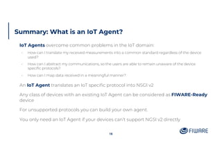 Summary: What is an IoT Agent?
IoT Agents overcome common problems in the IoT domain:
• How can I translate my received measurements into a common standard regardless of the device
used?
• How can I abstract my communications, so the users are able to remain unaware of the device
specific protocols?
• How can I map data received in a meaningful manner?
An IoT Agent translates an IoT specific protocol into NSGI v2
Any class of devices with an existing IoT Agent can be considered as FIWARE-Ready
device
For unsupported protocols you can build your own agent.
You only need an IoT Agent if your devices can’t support NGSI v2 directly
18
 