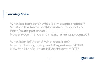 Learning Goals
What is a transport? What is a message protocol?
What do the terms northbound/southbound and
north/south port mean ?
How are commands and measurements processed?
What is an IoT Agent? What does it do?
How can I configure up an IoT Agent over HTTP?
How can I configure an IoT Agent over MQTT?
1
 