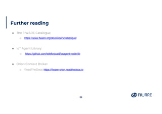 Further reading
20
● The FIWARE Catalogue
o https://www.fiware.org/developers/catalogue/
● IoT Agent Library
o https://github.com/telefonicaid/iotagent-node-lib
● Orion Context Broker
o ReadTheDocs: https://fiware-orion.readthedocs.io
 