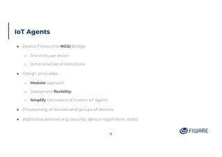IoT Agents
2
● Device Protocol to NGSI Bridge:
o One entity per device.
o Constrained set of interactions.
● Design principles:
o Modular approach.
o Deployment flexibility.
o Simplify the creation of Custom IoT Agents.
● Provisioning of devices and groups of devices.
● Additional services (e.g. security, device registration, stats).
 