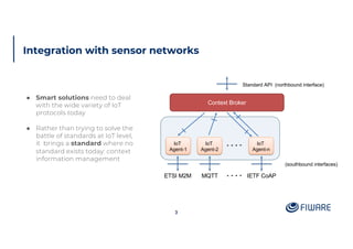 Integration with sensor networks
3
● Smart solutions need to deal
with the wide variety of IoT
protocols today
● Rather than trying to solve the
battle of standards at IoT level,
it brings a standard where no
standard exists today: context
information management
Context Broker
IoT
Agent-1
IoT
Agent-2
IoT
Agent-n
Standard API (northbound interface)
(southbound interfaces)
MQTTETSI M2M IETF CoAP
 