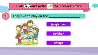 They like to play on the _______________.
Look and write the correct option
jungle gym
sandbox
swings
2.
 