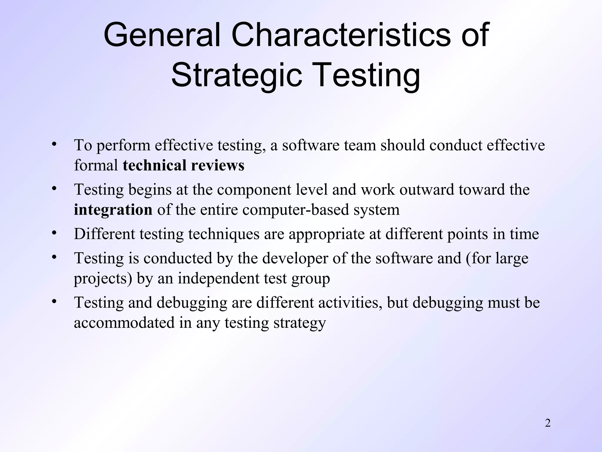 2
General Characteristics of
Strategic Testing
• To perform effective testing, a software team should conduct effective
formal technical reviews
• Testing begins at the component level and work outward toward the
integration of the entire computer-based system
• Different testing techniques are appropriate at different points in time
• Testing is conducted by the developer of the software and (for large
projects) by an independent test group
• Testing and debugging are different activities, but debugging must be
accommodated in any testing strategy
 