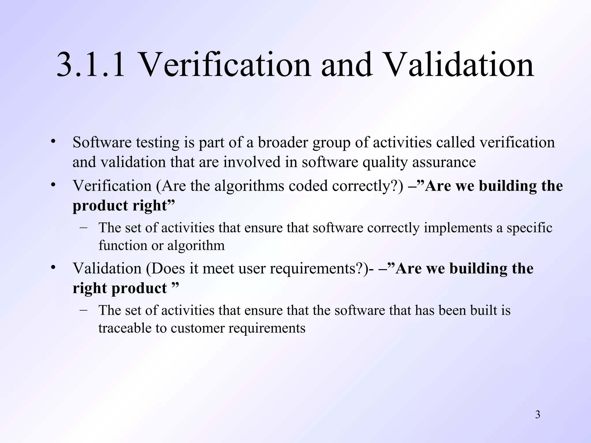 3
3.1.1 Verification and Validation
• Software testing is part of a broader group of activities called verification
and validation that are involved in software quality assurance
• Verification (Are the algorithms coded correctly?) –”Are we building the
product right”
– The set of activities that ensure that software correctly implements a specific
function or algorithm
• Validation (Does it meet user requirements?)- –”Are we building the
right product ”
– The set of activities that ensure that the software that has been built is
traceable to customer requirements
 