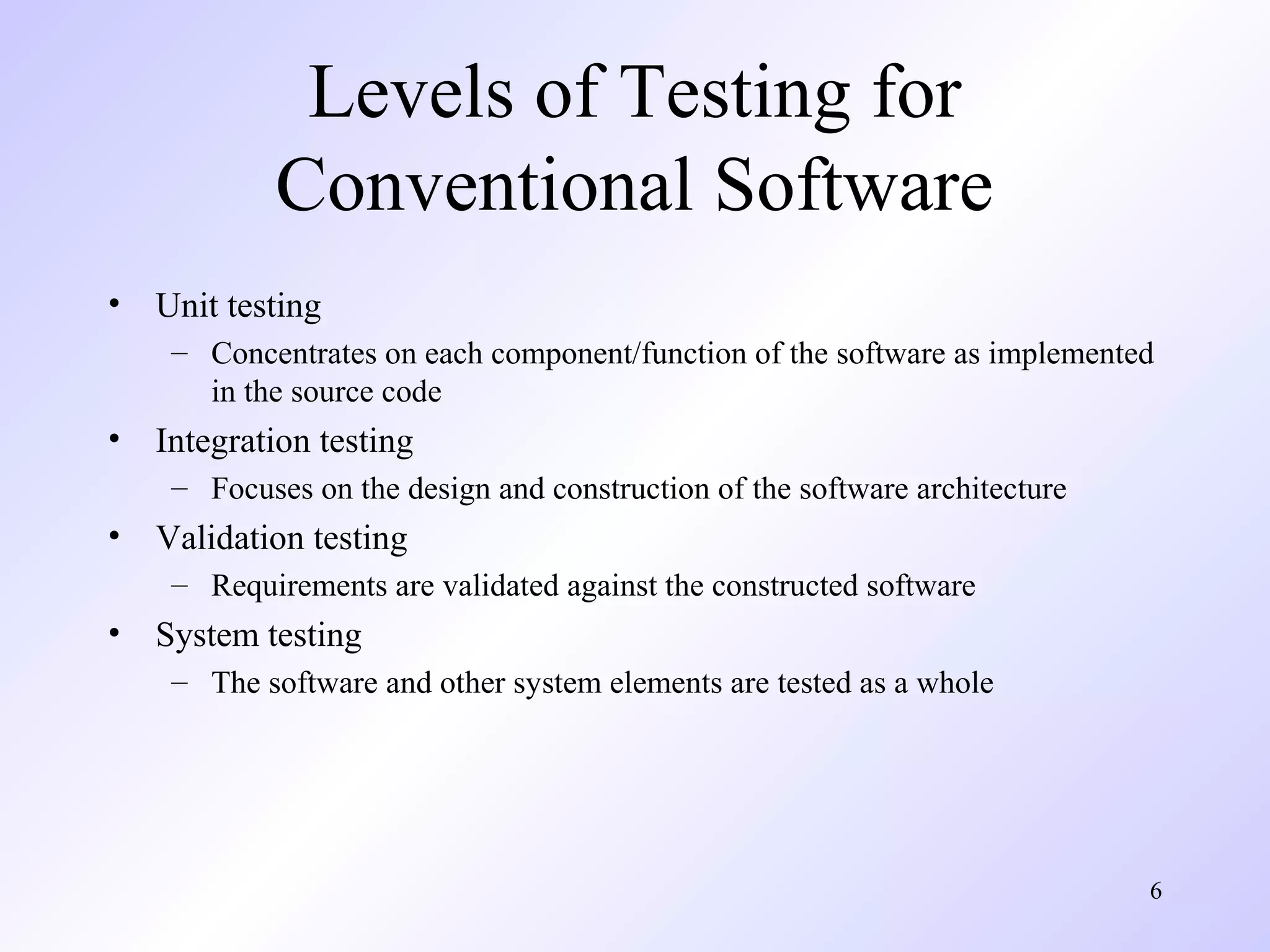 6
Levels of Testing for
Conventional Software
• Unit testing
– Concentrates on each component/function of the software as implemented
in the source code
• Integration testing
– Focuses on the design and construction of the software architecture
• Validation testing
– Requirements are validated against the constructed software
• System testing
– The software and other system elements are tested as a whole
 