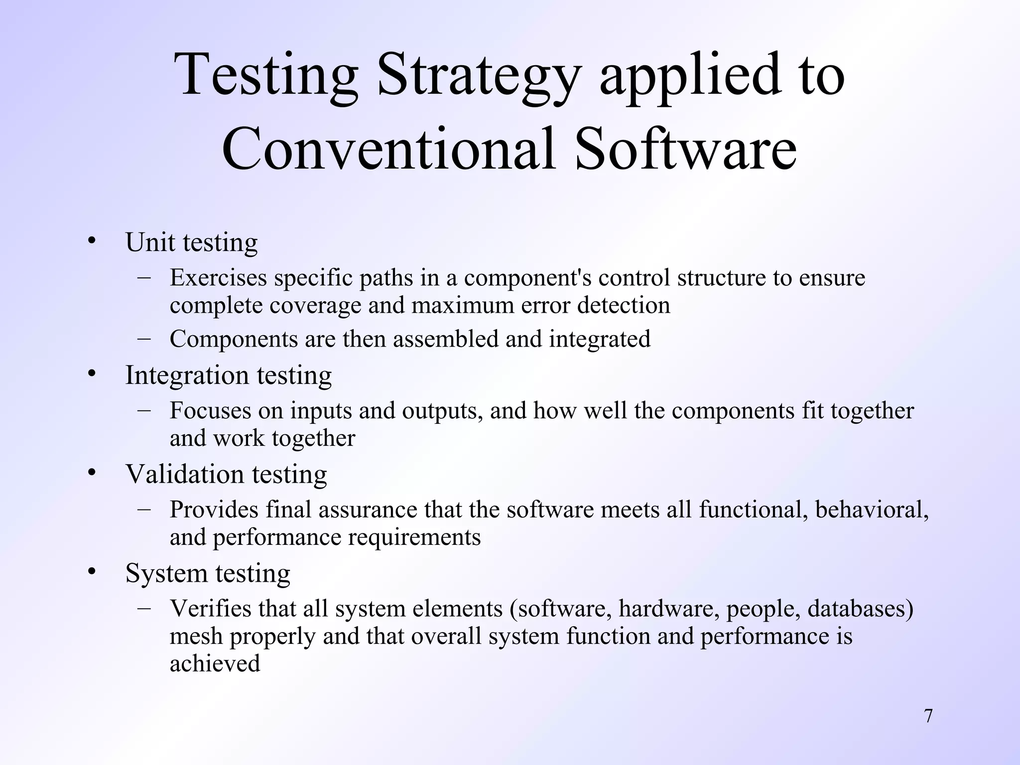7
Testing Strategy applied to
Conventional Software
• Unit testing
– Exercises specific paths in a component's control structure to ensure
complete coverage and maximum error detection
– Components are then assembled and integrated
• Integration testing
– Focuses on inputs and outputs, and how well the components fit together
and work together
• Validation testing
– Provides final assurance that the software meets all functional, behavioral,
and performance requirements
• System testing
– Verifies that all system elements (software, hardware, people, databases)
mesh properly and that overall system function and performance is
achieved
 