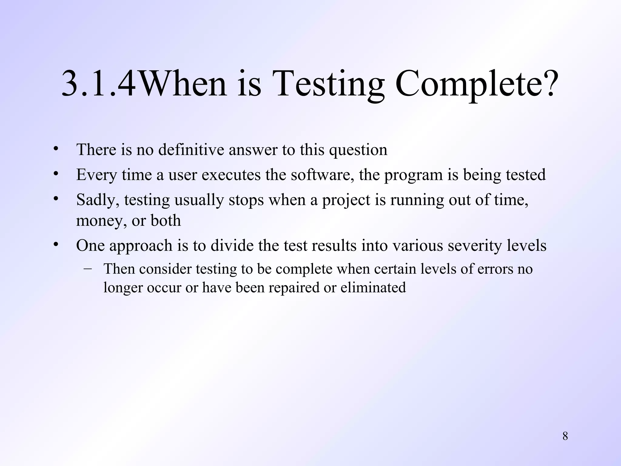 8
3.1.4When is Testing Complete?
• There is no definitive answer to this question
• Every time a user executes the software, the program is being tested
• Sadly, testing usually stops when a project is running out of time,
money, or both
• One approach is to divide the test results into various severity levels
– Then consider testing to be complete when certain levels of errors no
longer occur or have been repaired or eliminated
 