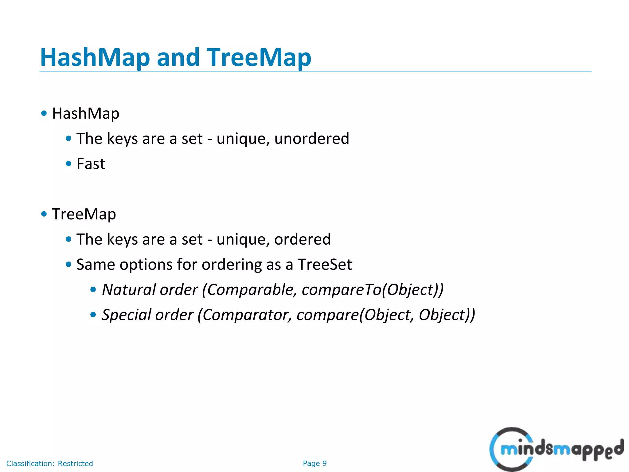 Page 9Classification: Restricted
HashMap and TreeMap
• HashMap
• The keys are a set - unique, unordered
• Fast
• TreeMap
• The keys are a set - unique, ordered
• Same options for ordering as a TreeSet
• Natural order (Comparable, compareTo(Object))
• Special order (Comparator, compare(Object, Object))
 