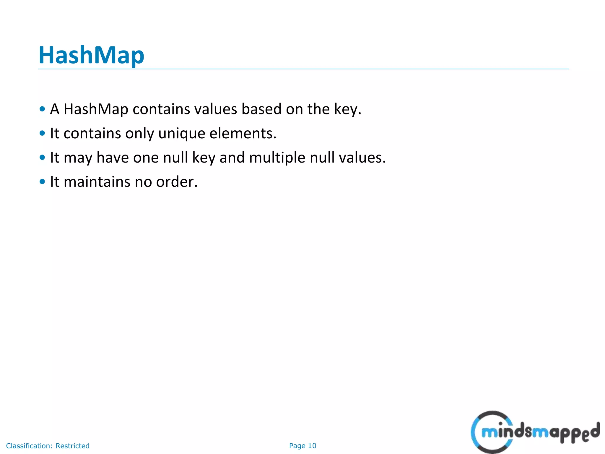 Page 10Classification: Restricted
HashMap
• A HashMap contains values based on the key.
• It contains only unique elements.
• It may have one null key and multiple null values.
• It maintains no order.
 