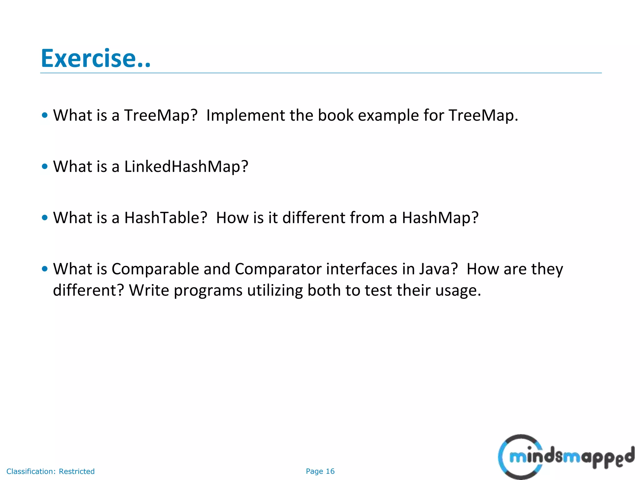 Page 16Classification: Restricted
Exercise..
• What is a TreeMap? Implement the book example for TreeMap.
• What is a LinkedHashMap?
• What is a HashTable? How is it different from a HashMap?
• What is Comparable and Comparator interfaces in Java? How are they
different? Write programs utilizing both to test their usage.
 