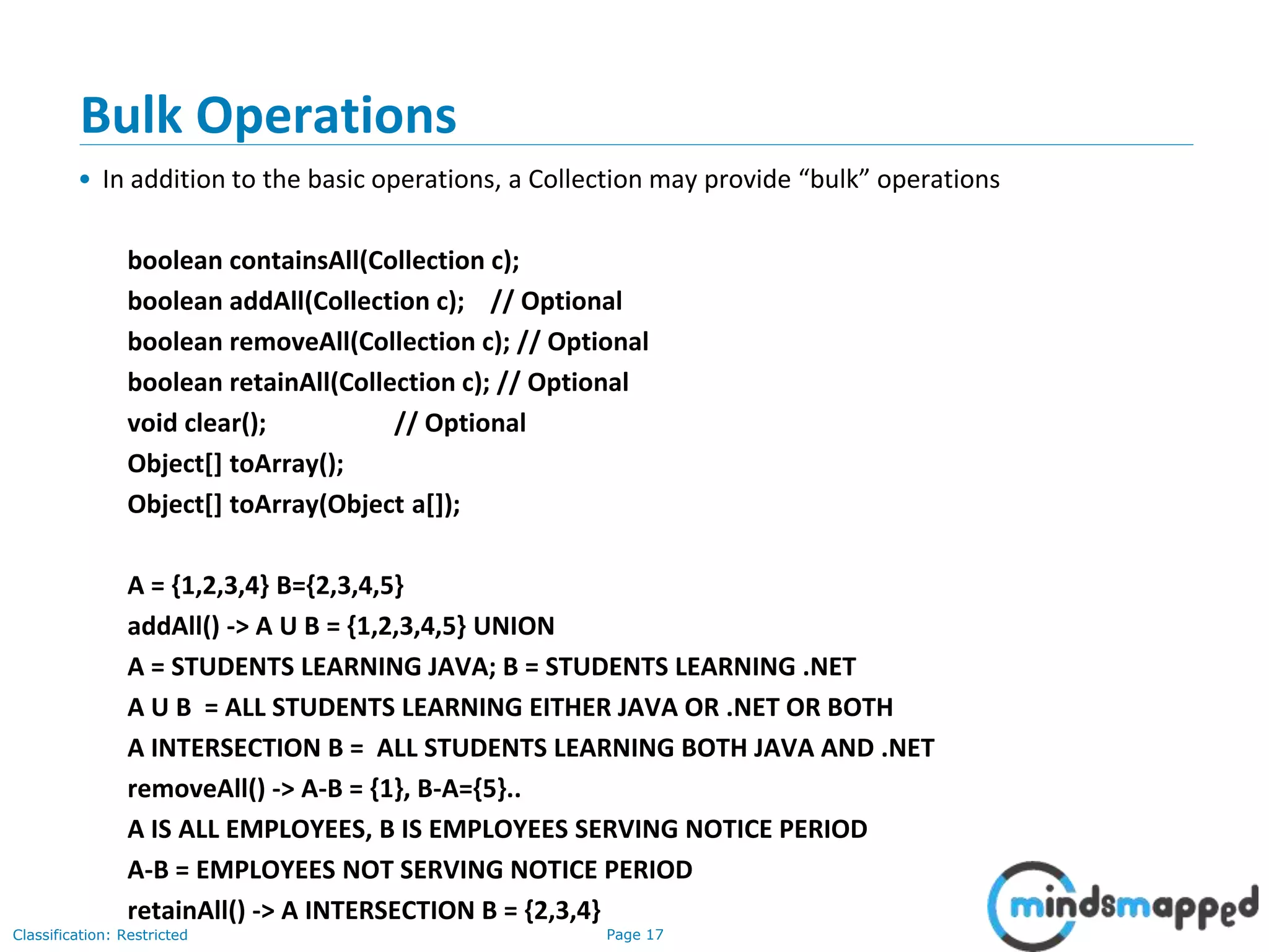 Page 17Classification: Restricted
3-February-
2003
cse403-10-Collections © 2003 University of Washington 17
Bulk Operations
• In addition to the basic operations, a Collection may provide “bulk” operations
boolean containsAll(Collection c);
boolean addAll(Collection c); // Optional
boolean removeAll(Collection c); // Optional
boolean retainAll(Collection c); // Optional
void clear(); // Optional
Object[] toArray();
Object[] toArray(Object a[]);
A = {1,2,3,4} B={2,3,4,5}
addAll() -> A U B = {1,2,3,4,5} UNION
A = STUDENTS LEARNING JAVA; B = STUDENTS LEARNING .NET
A U B = ALL STUDENTS LEARNING EITHER JAVA OR .NET OR BOTH
A INTERSECTION B = ALL STUDENTS LEARNING BOTH JAVA AND .NET
removeAll() -> A-B = {1}, B-A={5}..
A IS ALL EMPLOYEES, B IS EMPLOYEES SERVING NOTICE PERIOD
A-B = EMPLOYEES NOT SERVING NOTICE PERIOD
retainAll() -> A INTERSECTION B = {2,3,4}
 