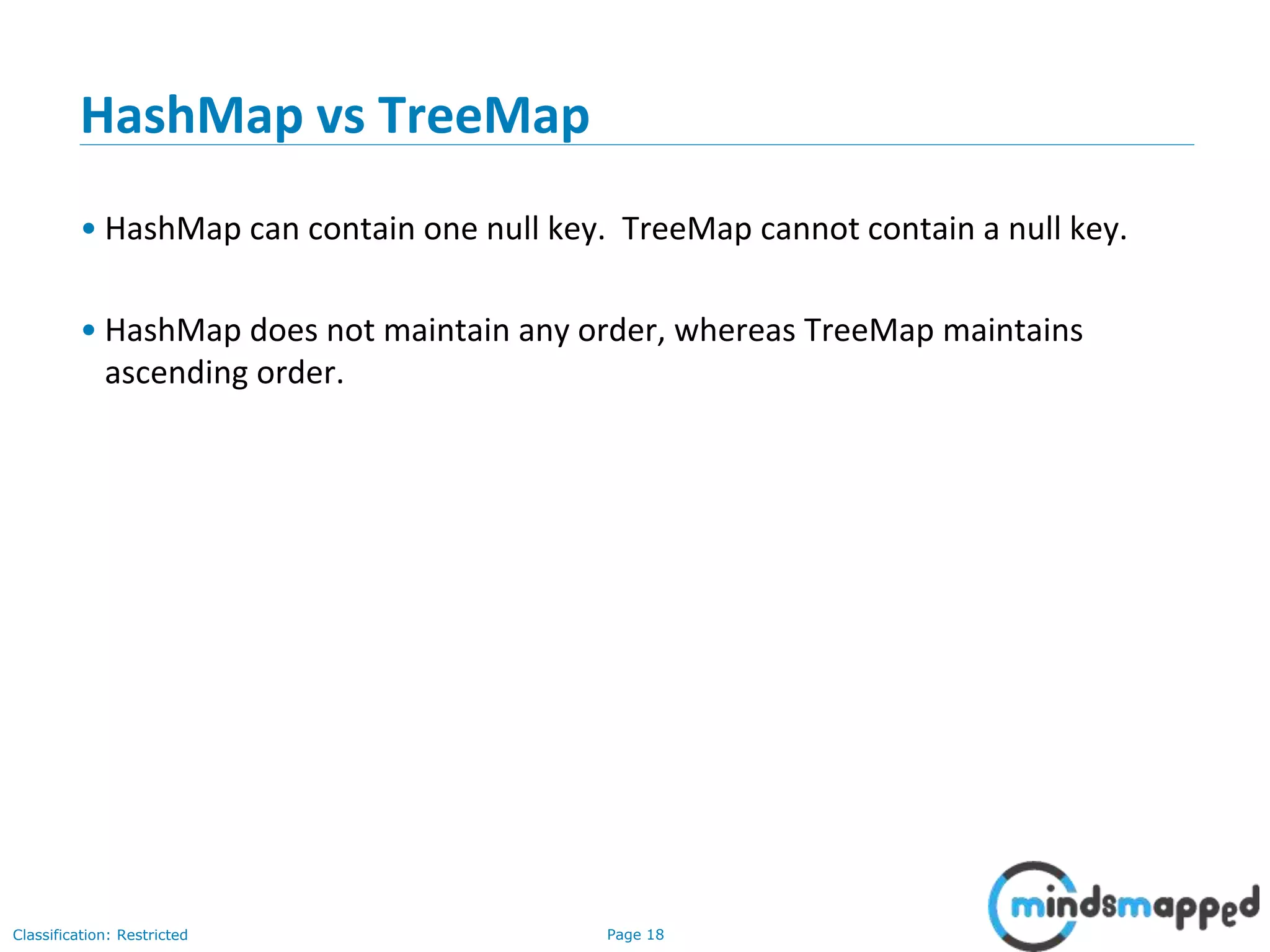 Page 18Classification: Restricted
HashMap vs TreeMap
• HashMap can contain one null key. TreeMap cannot contain a null key.
• HashMap does not maintain any order, whereas TreeMap maintains
ascending order.
 