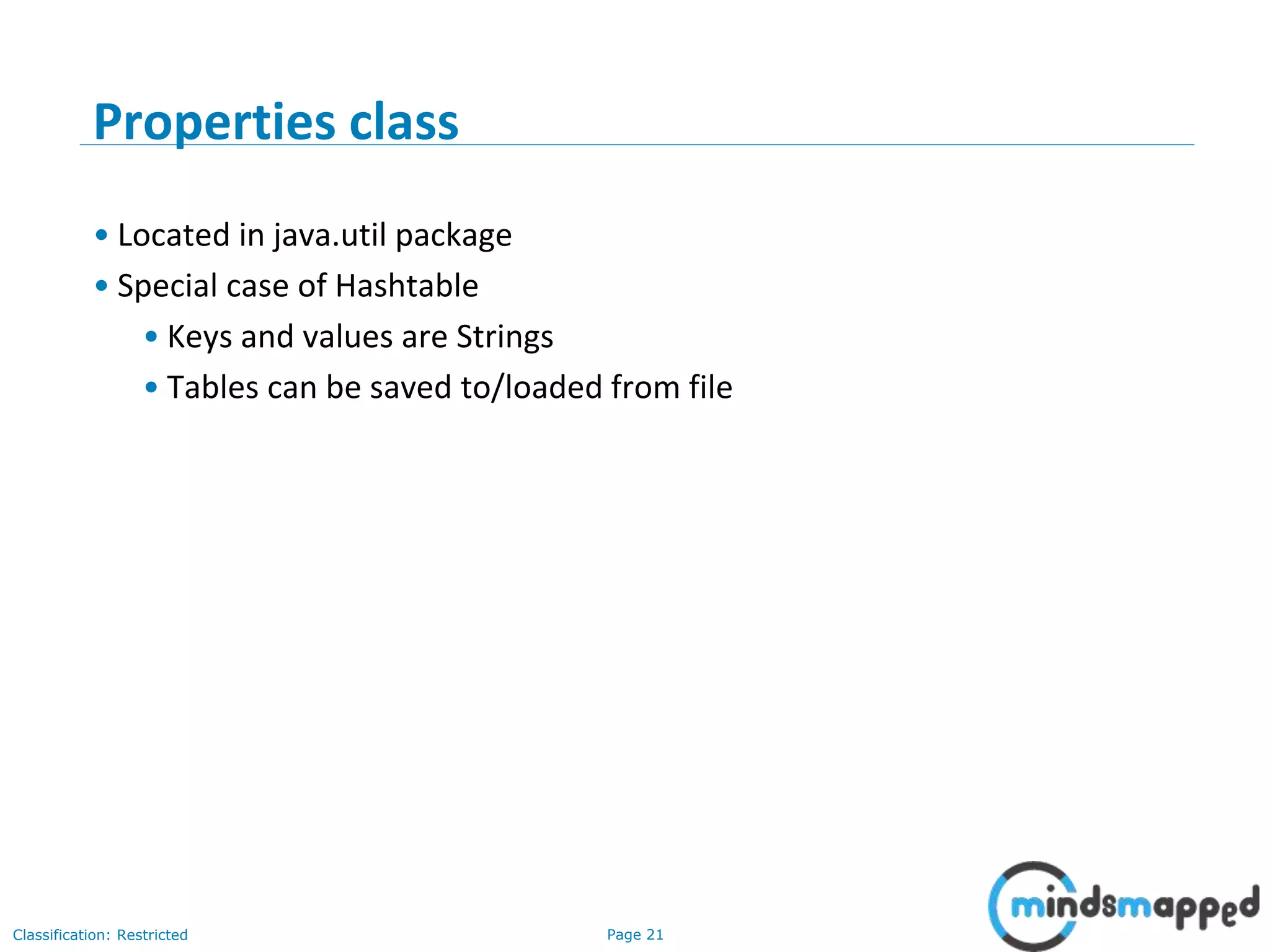 Page 21Classification: Restricted
3-February-
2003
cse403-10-Collections © 2003 University of Washington 21
Properties class
• Located in java.util package
• Special case of Hashtable
• Keys and values are Strings
• Tables can be saved to/loaded from file
 