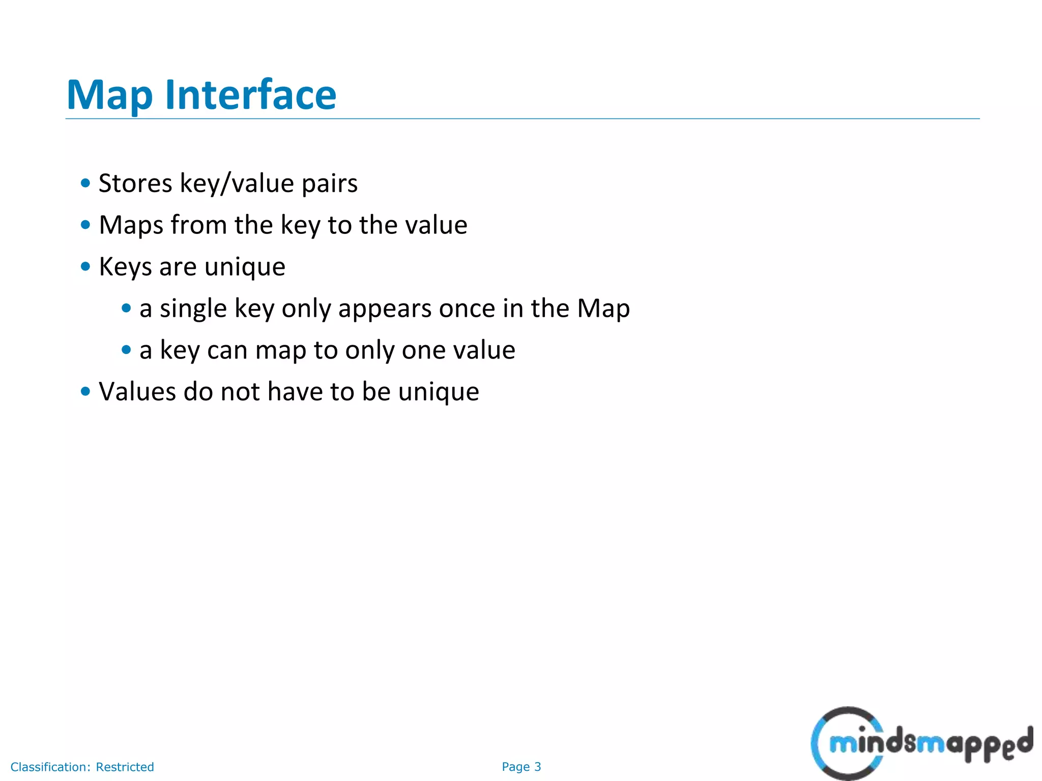 Page 3Classification: Restricted
3-February-
2003
cse403-10-Collections © 2003 University of Washington 3
Map Interface
• Stores key/value pairs
• Maps from the key to the value
• Keys are unique
• a single key only appears once in the Map
• a key can map to only one value
• Values do not have to be unique
 