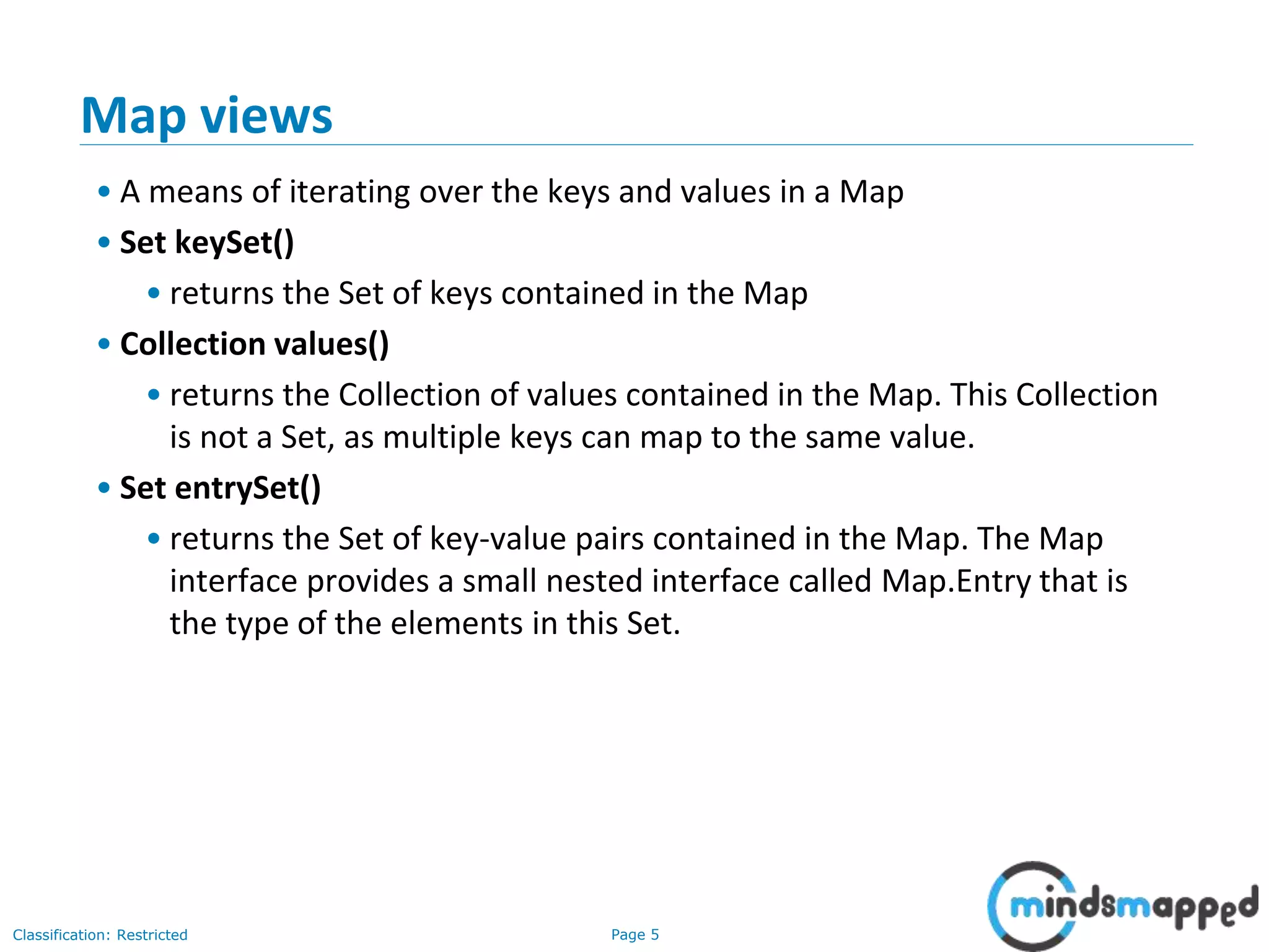 Page 5Classification: Restricted
3-February-
2003
cse403-10-Collections © 2003 University of Washington 5
Map views
• A means of iterating over the keys and values in a Map
• Set keySet()
• returns the Set of keys contained in the Map
• Collection values()
• returns the Collection of values contained in the Map. This Collection
is not a Set, as multiple keys can map to the same value.
• Set entrySet()
• returns the Set of key-value pairs contained in the Map. The Map
interface provides a small nested interface called Map.Entry that is
the type of the elements in this Set.
 