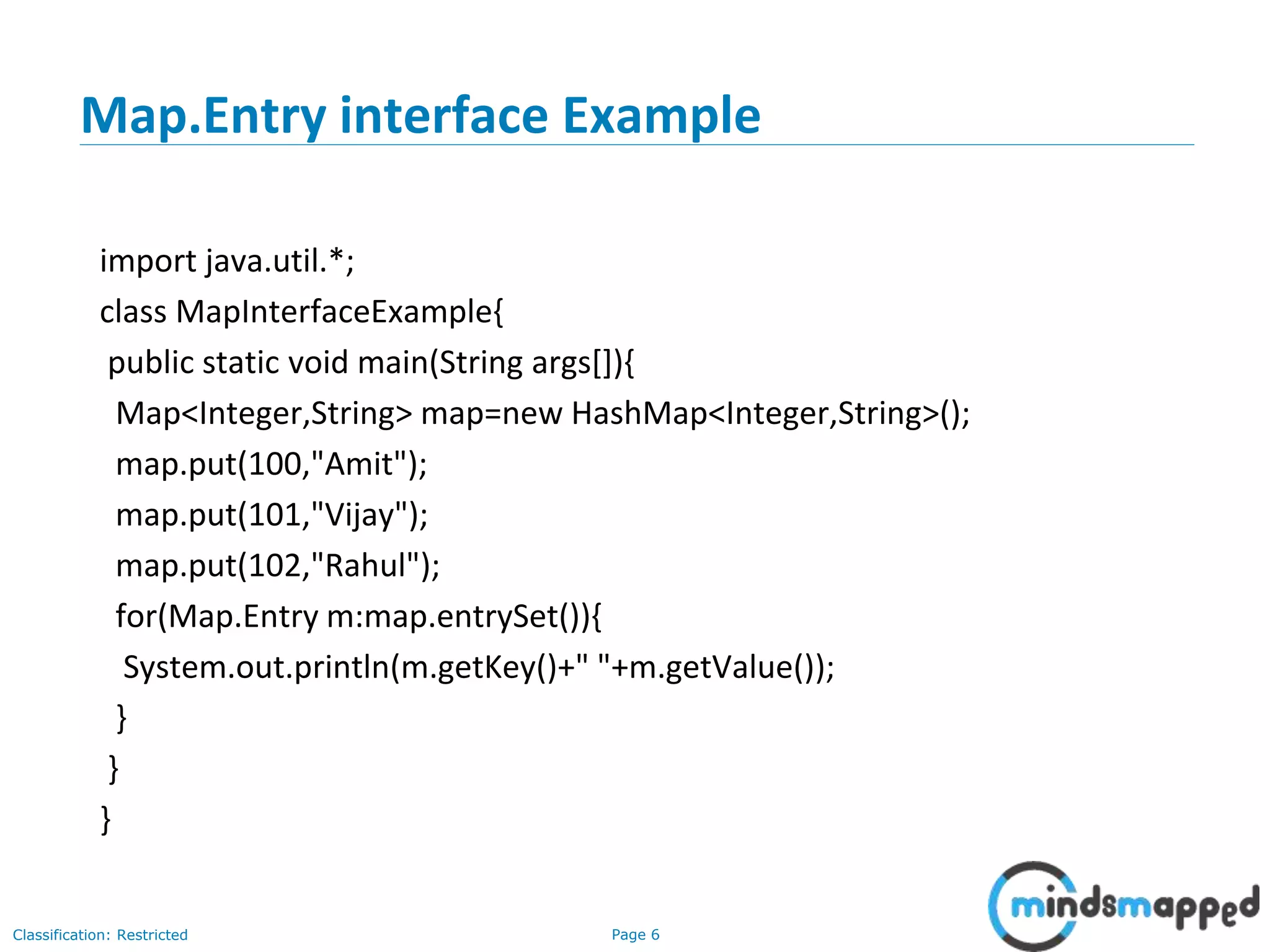 Page 6Classification: Restricted
Map.Entry interface Example
import java.util.*;
class MapInterfaceExample{
public static void main(String args[]){
Map<Integer,String> map=new HashMap<Integer,String>();
map.put(100,"Amit");
map.put(101,"Vijay");
map.put(102,"Rahul");
for(Map.Entry m:map.entrySet()){
System.out.println(m.getKey()+" "+m.getValue());
}
}
}
 