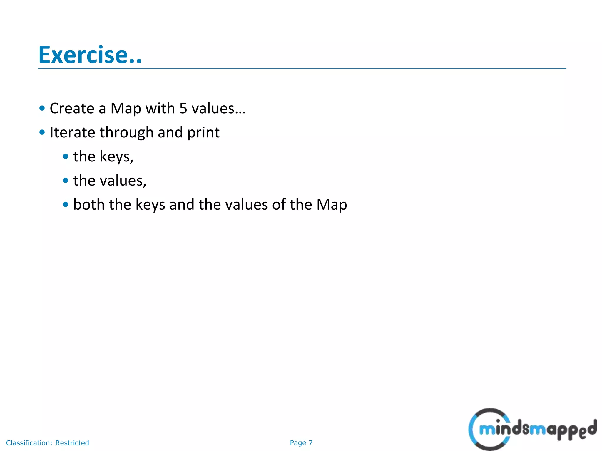 Page 7Classification: Restricted
Exercise..
• Create a Map with 5 values…
• Iterate through and print
• the keys,
• the values,
• both the keys and the values of the Map
 