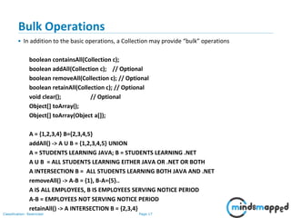 Page 17Classification: Restricted
3-February-
2003
cse403-10-Collections © 2003 University of Washington 17
Bulk Operations
• In addition to the basic operations, a Collection may provide “bulk” operations
boolean containsAll(Collection c);
boolean addAll(Collection c); // Optional
boolean removeAll(Collection c); // Optional
boolean retainAll(Collection c); // Optional
void clear(); // Optional
Object[] toArray();
Object[] toArray(Object a[]);
A = {1,2,3,4} B={2,3,4,5}
addAll() -> A U B = {1,2,3,4,5} UNION
A = STUDENTS LEARNING JAVA; B = STUDENTS LEARNING .NET
A U B = ALL STUDENTS LEARNING EITHER JAVA OR .NET OR BOTH
A INTERSECTION B = ALL STUDENTS LEARNING BOTH JAVA AND .NET
removeAll() -> A-B = {1}, B-A={5}..
A IS ALL EMPLOYEES, B IS EMPLOYEES SERVING NOTICE PERIOD
A-B = EMPLOYEES NOT SERVING NOTICE PERIOD
retainAll() -> A INTERSECTION B = {2,3,4}
 