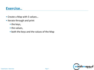 Page 7Classification: Restricted
Exercise..
• Create a Map with 5 values…
• Iterate through and print
• the keys,
• the values,
• both the keys and the values of the Map
 