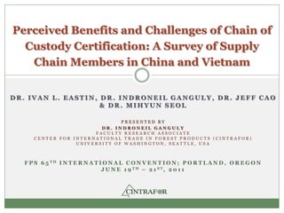 Perceived Benefits and Challenges of Chain of
  Custody Certification: A Survey of Supply
   Chain Members in China and Vietnam


DR. IVAN L. EASTIN, DR. INDRONEIL GANGULY, DR. JEFF CAO
                    & DR. MIHYUN SEOL

                              PRESENTED BY
                        DR. INDRONEIL GANGULY
                      FACULTY RESEARCH ASSOCIATE
     CENTER FOR INTERNATIONAL TRADE IN FOREST PRODUCTS (CINTRAFOR)
                 UNIVERSITY OF WASHINGTON, SEATTLE, USA



  F P S 6 5 TH I N T E R N A T I O N A L C O N V E N T I O N ; P O R T L A N D , O R E G O N
                                J U N E 1 9 TH – 2 1 ST, 2 0 1 1
 