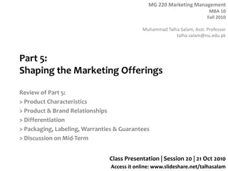 MG 220 Marketing Management
MBA 10
Fall 2010
Muhammad Talha Salam, Asst. Professor
talha.salam@nu.edu.pk
Access it online: www.slideshare.net/talhasalam
Part 5:
Shaping the Marketing Offerings
Review of Part 5:
> Product Characteristics
> Product & Brand Relationships
> Differentiation
> Packaging, Labeling, Warranties & Guarantees
> Discussion on Mid-Term
Class Presentation | Session 20 | 21 Oct 2010
 