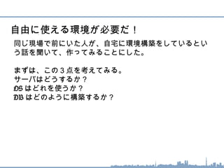 同じ現場で前にいた人が、自宅に環境構築をしているとい
う話を聞いて、作ってみることにした。
まずは、この３点を考えてみる。
サーバはどうするか？
OS はどれを使うか？
DB はどのように構築するか？
自由に使える環境が必要だ！
 