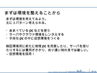 まずは環境を考えてみよう。
主に３パターン考えられる。
・あまっている PC などを使う
・サーバやクラウド環境をレンタルする
・手持ち PC の中に仮想環境をつくる
検証環境用に新たに物理 PC を用意したり、サーバを借り
たりするには費用がかかり、お小遣い制の身では厳しい。
→ 仮想環境を採用！
まずは環境を整えることから
 