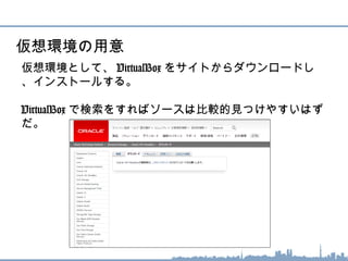 仮想環境として、 VirtualBox をサイトからダウンロードし
、インストールする。
VirtualBox で検索をすればソースは比較的見つけやすいは
ずだ。
仮想環境の用意
 