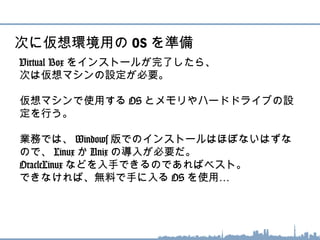 Virtual Box をインストールが完了したら、
次は仮想マシンの設定が必要。
仮想マシンで使用する OS とメモリやハードドライブの設
定を行う。
業務では、 Windows 版でのインストールはほぼないはず
なので、 Linux か Unix の導入が必要だ。
OracleLinux などを入手できるのであればベスト。
できなければ、無料で手に入る OS …を使用
次に仮想環境用の OS を準備
 