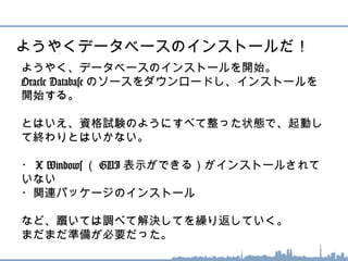 ようやく、データベースのインストールを開始。
Oracle Database のソースをダウンロードし、インストー
ルを開始する。
とはいえ、資格試験のようにすべて整った状態で、起動し
て終わりとはいかない。
・ X Windows （ GUI 表示ができる）がインストールされ
ていない
・関連パッケージのインストール
など、躓いては調べて解決してを繰り返していく。
まだまだ準備が必要だった。
ようやくデータベースのインストールだ！
 