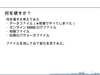 何を壊すか考えてみた
・データファイル（★現場でやってしまった）
・オンライン REDO ログファイル
・制御ファイル
・初期化パラメータファイル
ファイルを消してみて変化を見てみた。
何を壊すか？
 