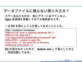 エラーは出たものの、他にアラートはでてこない。
System 表領域も移動してみても事象変わらず。
一旦 DB を落として上げ直してみることにした。
DB が落ちなかったので、 shutdown abort して落としてから
、再度起動してみる。
データファイルに触らない限り大丈夫？
SQL> shutdown immediate;
ORA-01116: error in opening database file 1;
ORA-01110: data file 5 :
‘/u01/app/oracle/oradata/balloon/system01.dbf’
ORA-27041 : unable to open file
Linux error : 2 : No such file or directory
Additional information : 3
 