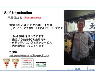 Self Introduction
秋田 進之助 (Shinnosuke Akita)
株式会社バルテック所属　 4 年目
　‐データベースの構築・トラブルシューティングな
ど
・ Oracle DBA をやっています
・最近は PostgreSQL も触り始め
・休日はランニングと家族サービス
・大衆酒場巡礼もしています
BLOG
sake-and-database.blogspot.com
 