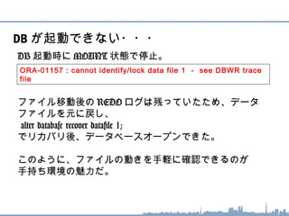 DB 起動時に MOUNT 状態で停止。
ファイル移動後の REDO ログは残っていたため、データ
ファイルを元に戻し、
alter database recover datafile 1;
でリカバリ後、データベースオープンできた。
このように、ファイルの動きを手軽に確認できるのが
手持ち環境の魅力だ。
DB が起動できない・・・
ORA-01157 : cannot identify/lock data file 1 - see DBWR trace
file
 