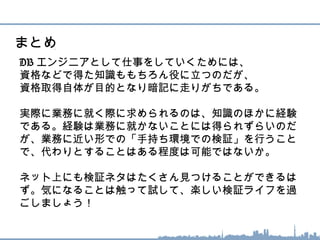 DB エンジニアとして仕事をしていくためには、
資格などで得た知識ももちろん役に立つのだが、
資格取得自体が目的となり暗記に走りがちである。
実際に業務に就く際に求められるのは、知識のほかに経験
である。経験は業務に就かないことには得られずらいのだ
が、業務に近い形での「手持ち環境での検証」を行うこと
で、代わりとすることはある程度は可能ではないか。
ネット上にも検証ネタはたくさん見つけることができるは
ず。気になることは触って試して、楽しい検証ライフを過
ごしましょう！
まとめ
 