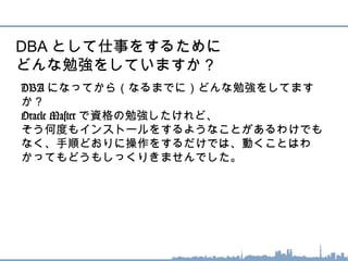 DBA になってから（なるまでに）どんな勉強をしてます
か？
Oracle Master で資格の勉強したけれど、
そう何度もインストールをするようなことがあるわけでも
なく、手順どおりに操作をするだけでは、動くことはわ
かってもどうもしっくりきませんでした。
DBA として仕事をするために
どんな勉強をしていますか？
 
