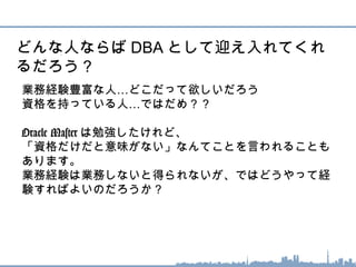 …業務経験豊富な人 どこだって欲しいだろう
…資格を持っている人 ではだめ？？
Oracle Master は勉強したけれど、
「資格だけだと意味がない」なんてことを言われることも
あります。
業務経験は業務しないと得られないが、ではどうやって経
験すればよいのだろうか？
どんな人ならば DBA として迎え入れてくれ
るだろう？
 