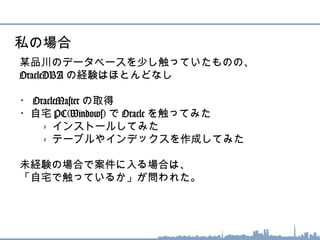 某品川のデータベースを少し触っていたものの、
OracleDBA の経験はほとんどなし
・ OracleMaster の取得
・自宅 PC(Windows) で Oracle を触ってみた
　　 - インストールしてみた
　　 - テーブルやインデックスを作成してみた
未経験の場合で案件に入る場合は、
「自宅で触っているか」が問われた。
私の場合
 